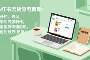 （17842期）小红书无货源电商课(3月更新)：从开店、选品、上架到内容制作，无需囤货快速启动，月盈利过万